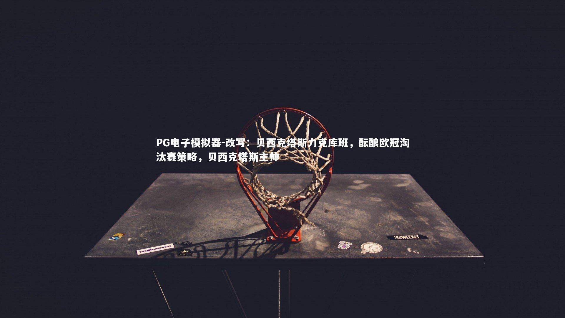 PG电子模拟器-改写：贝西克塔斯力克库班，酝酿欧冠淘汰赛策略，贝西克塔斯主帅